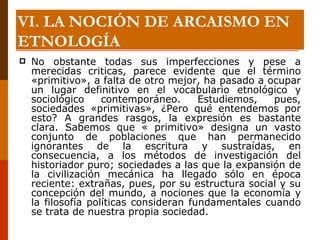 No obstante todas sus imperfecciones y pese a merecidas criticas, parece evidente que el término «primitivo», a falta de otro mejor, ha pasado a ocupar un lugar definitivo en el vocabulario etnológico y sociológico contemporáneo. Estudiemos, pues, sociedades «primitivas», ¿Pero qué entendemos por esto? A grandes rasgos, la expresión es bastante clara. Sabemos que « primitivo» designa un vasto conjunto de poblaciones que han permanecido ignorantes de la escritura y sustraídas, en consecuencia, a los métodos de investigación del historiador puro; sociedades a las que la expansión de la civilización mecánica ha llegado sólo en época reciente: extrañas, pues, por su estructura social y su concepción del mundo, a nociones que la economía y la filosofía políticas consideran fundamentales cuando se trata de nuestra propia sociedad. VI. LA NOCIÓN DE ARCAISMO EN ETNOLOGÍA 