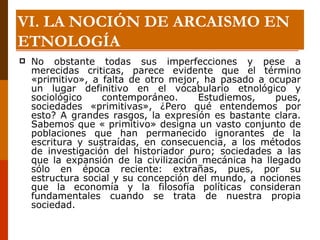 No obstante todas sus imperfecciones y pese a merecidas criticas, parece evidente que el término «primitivo», a falta de otro mejor, ha pasado a ocupar un lugar definitivo en el vocabulario etnológico y sociológico contemporáneo. Estudiemos, pues, sociedades «primitivas», ¿Pero qué entendemos por esto? A grandes rasgos, la expresión es bastante clara. Sabemos que « primitivo» designa un vasto conjunto de poblaciones que han permanecido ignorantes de la escritura y sustraídas, en consecuencia, a los métodos de investigación del historiador puro; sociedades a las que la expansión de la civilización mecánica ha llegado sólo en época reciente: extrañas, pues, por su estructura social y su concepción del mundo, a nociones que la economía y la filosofía políticas consideran fundamentales cuando se trata de nuestra propia sociedad. VI. LA NOCIÓN DE ARCAISMO EN ETNOLOGÍA 