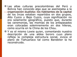 Las altas culturas precolombinas del Perú y Bolivia han conocido algo que se asemejaba a la organización dualista: los habitantes de la capital de los Incas estaban repartidos en dos grupos, Alto Cuzco y Bajo Cuzco, cuya significación no era solamente geográfica, puesto que, durante las ceremonias, las momias de los antepasados eran colocadas solemnemente en dos hileras, como ocurría en la China de los Chou. Y es el mismo Lowie quien, comentando nuestra descripción de una aldea bororo cuyo plano refleja la compleja estructura social, evoca el plano de Tiahuanaco tal como Bandelier la ha reconstruido. 