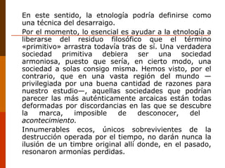 En este sentido, la etnología podría definirse como una técnica del desarraigo. Por el momento, lo esencial es ayudar a la etnología a liberarse del residuo filosófico que el término «primitivo» arrastra todavía tras de sí. Una verdadera sociedad primitiva debiera ser una sociedad armoniosa, puesto que sería, en cierto modo, una sociedad a solas consigo misma. Hemos visto, por el contrario, que en una vasta región del mundo —privilegiada por una buena cantidad de razones para nuestro estudio—, aquellas sociedades que podrían parecer las más auténticamente arcaicas están todas deformadas por discordancias en las que se descubre la marca, imposible de desconocer, del  acontecimiento.  Innumerables ecos, únicos sobrevivientes de la destrucción operada por el tiempo, no darán nunca la ilusión de un timbre original allí donde, en el pasado, resonaron armonías perdidas. 