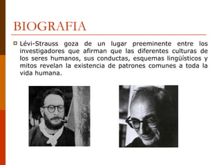 BIOGRAFIA Lévi-Strauss goza de un lugar preeminente entre los investigadores que afirman que las diferentes culturas de los seres humanos, sus conductas, esquemas lingüísticos y mitos revelan la existencia de patrones comunes a toda la vida humana.  