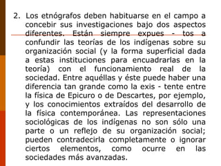2.  Los etnógrafos deben habituarse en el campo a concebir sus investigaciones bajo dos aspectos diferentes. Están siempre expues - tos a confundir las teorías de los indígenas sobre su organización social (y la forma superficial dada a estas instituciones para encuadrarlas en la teoría) con el funcionamiento real de la sociedad. Entre aquéllas y éste puede haber una diferencia tan grande como la exis - tente entre la física de Epicuro o de Descartes, por ejemplo, y los conocimientos extraídos del desarrollo de la física contemporánea. Las representaciones sociológicas de los indígenas no son sólo una parte o un reflejo de su organización social; pueden contradecirla completamente o ignorar ciertos elementos, como ocurre en las sociedades más avanzadas. 