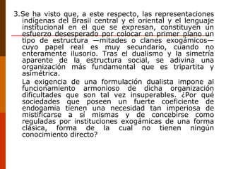 3.Se ha visto que, a este respecto, las representaciones indígenas del Brasil central y el oriental y el lenguaje institucional en el que se expresan, constituyen un esfuerzo desesperado por colocar en primer plano un tipo de estructura —mitades o clanes exogámicos— cuyo papel real es muy secundario, cuando no enteramente ilusorio. Tras el dualismo y la simetría aparente de la estructura social, se adivina una organización más fundamental que es tripartita y asimétrica.  La exigencia de una formulación dualista impone al funcionamiento armonioso de dicha organización dificultades que son tal vez insuperables. ¿Por qué sociedades que poseen un fuerte coeficiente de endogamia tienen una necesidad tan imperiosa de mistificarse a sí mismas y de concebirse como reguladas por instituciones exogámicas de una forma clásica, forma de la cual no tienen ningún conocimiento directo? 