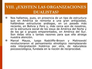 Nos hallamos, pues, en presencia de un tipo de estructura que en América se remonta a una gran antigüedad, hallándose estructuras análogas, en un pasado más reciente, en Bolivia y Perú y, más cerca aún de nosotros, en la estructura social de los sioux de América del Norte y de los ge o grupos emparentados, en América del Sur. Son éstas otra s tantas razones para que ella atraiga nuestra atención. Marcel Mauss, luego Radcliffe-Brown y Malinowskí revolucionaron el pensamiento etnológico reemplazando esta interpretación histórica por otra, de naturaleza psicosociológica, fundada en la noción de reciprocidad. VIII.  ¿EXISTEN LAS ORGANIZACIONES DUALISTAS? 
