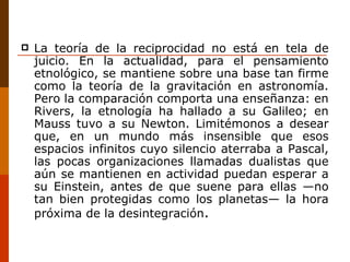La teoría de la reciprocidad no está en tela de juicio. En la actualidad, para el pensamiento etnológico, se mantiene sobre una base tan firme como la teoría de la gravitación en astronomía. Pero la comparación comporta una enseñanza: en Rivers, la etnología ha hallado a su Galileo; en Mauss tuvo a su Newton. Limitémonos a desear que, en un mundo más insensible que esos espacios infinitos cuyo silencio aterraba a Pascal, las pocas organizaciones llamadas dualistas que aún se mantienen en actividad puedan esperar a su Einstein, antes de que suene para ellas —no tan bien protegidas como los planetas— la hora próxima de la desintegración . 