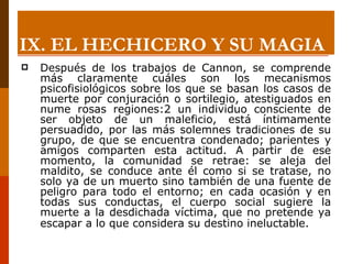 Después de los trabajos de Cannon, se comprende más claramente cuáles son los mecanismos psicofisiológicos sobre los que se basan los casos de muerte por conjuración o sortilegio, atestiguados en nume rosas regiones:2 un individuo consciente de ser objeto de un maleficio, está íntimamente persuadido, por las más solemnes tradiciones de su grupo, de que se encuentra condenado; parientes y amigos comparten esta actitud. A partir de ese momento, la comunidad se retrae: se aleja del maldito, se conduce ante él como si se tratase, no solo ya de un muerto sino también de una fuente de peligro para todo el entorno; en cada ocasión y en todas sus conductas, el cuerpo social sugiere la muerte a la desdichada víctima, que no pretende ya escapar a lo que considera su destino ineluctable.   IX.  EL HECHICERO Y SU MAGIA 