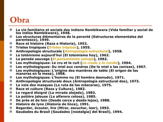 Obra  La vie familiaire et sociale des indiens Nambikwara (Vida familiar y social de los indios Nambikwara), 1948.  Les structures élémentaires de la parenté (Estructuras elementales del parentesco), 1949.  Race et histoire (Raza e Historia), 1952.  Tristes tropiques ( Tristes trópicos ), 1955.  Anthropologie structurale ( Antropología estructural ), 1958.  Le totémisme aujourd’hui (El totemismo hoy), 1962.  La pensée sauvage ( El pensamiento salvaje ), 1962.  Les mythologiques: Le cru et le cuit ( Lo crudo y lo cocido ), 1964.  Les mythologiques: Du miel aux cendres (De la miel a las cenizas), 1967.  Les mythologiques: L’origine des manières de table (El origen de las maneras en la mesa), 1968.  Les mythologiques: L’homme nu (El hombre desnudo), 1971.  Anthropologie structurale deux (Antropología estructural dos), 1973.  La voie des masques (La ruta de las máscaras), 1975.  Race et culture (Raza y Cultura), 1983.  Le regard éloigné (La mirada alejada), 1983.  La potière jalouse (La alfarera celosa), 1985.  De près et de loin (Desde cerca y desde lejos), 1988.  Histoire de lynx (Historia de lince), 1991.  Regarder, écouter, lire (Mirar, escuchar, leer), 1993.  Saudades du Brasil (Saudades [nostalgia] del Brasil), 1994.  