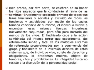 Bien pronto, por otra parte, se celebran en su honor los ritos sagrados que la conducirán al reino de las sombras. Brutalmente separado primero de todos sus lazos familiares y sociales y excluido de todas las funciones y actividades por medio de las cuales tomaba conciencia de sí mismo, el individuo vuelve a encontrar esas mismas fuerzas imperiosas nuevamente conjuradas, pero sólo para borrarlo del mundo de los vivos. El hechizado cede a la acción combinada del intenso terror que experimenta, del retraimiento súbito y total de los múltiples sistemas de referencia proporcionados por la convivencia del grupo y finalmente de la inversión decisiva de estos sistemas que, de individuo vivo, sujeto de derechos y obligaciones, lo proclaman muerto, objeto de temores, ritos y prohibiciones. La integridad física no resiste a la disolución de la personalidad social. 