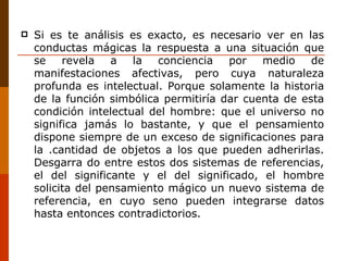 Si es te análisis es exacto, es necesario ver en las conductas mágicas la respuesta a una situación que se revela a la conciencia por medio de manifestaciones afectivas, pero cuya naturaleza profunda es intelectual. Porque solamente la historia de la función simbólica permitiría dar cuenta de esta condición intelectual del hombre: que el universo no significa jamás lo bastante, y que el pensamiento dispone siempre de un exceso de significaciones para la .cantidad de objetos a los que pueden adherirlas. Desgarra do entre estos dos sistemas de referencias, el del significante y el del significado, el hombre solicita del pensamiento mágico un nuevo sistema de referencia, en cuyo seno pueden integrarse datos hasta entonces contradictorios. 