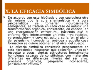 De acuerdo con esta hipótesis o con cualquiera otra del mismo tipo la cura shamanística y la cura psicoanalítica se tornarían rigurosamente semejantes; se trataría en cada caso de inducir una transformación orgánica, consistente, en esencia, en una reorganización estructural, haciendo que el enfermo viva intensamente un mito —ya recibido, ya producido— y cuya estructura sería, en el plano del psiquismo inconsciente, análoga a aquella cuya formación se quiere obtener en el nivel del cuerpo.    La eficacia simbólica consistiría precisamente en esta «propiedad inductora» que poseerían, unas con respecto a otras, ciertas estructuras formalmente homologas capaces de constituirse, con materiales diferentes en diferentes niveles del ser vivo: procesos orgánicos, psiquismo inconsciente, pensamiento reflexivo.  X.  LA EFICACIA SIMBÓLICA 