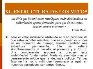 «Se diría que los universos mitológicos están destinados a ser pulverizados apenas formados, para que de sus restos nazcan nuevos universos.» Franz Boas. Pero el valor intrínseco atribuido al mito proviene de que estos acontecimientos, que se suponen ocurridos en un momento del tiempo, forman también una estructura permanente. Ella se refiere simultáneamente al pasado, al presente y al futuro. Una comparación ayudará a precisar esta ambigüedad fundamental. Nada se asemeja más al pensamiento mítico que la ideología política. Tal vez ésta no ha hecho más que reemplazar a aquél en nuestras sociedades contemporáneas.   XI.  ESTRUCTURA DE LOS MITOS 