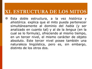 Esta doble estructura, a la vez  histórica  y  ahistórica.  explica que el mito pueda pertenecer simultáneamente al dominio del  habla  (y ser analizado en cuanto tal) y al de la  lengua  (en la cual se lo formula), ofreciendo al mismo tiempo, en un tercer nivel, el mismo carácter de objeto absoluto. Este tercer nivel posee también una naturaleza lingüística, pero es, sin embargo, distinto de los otros dos. XI.  ESTRUCTURA DE LOS MITOS 