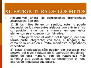 Resumamos ahora las conclusiones provisionales alcanzadas. Son tres:  1) Si los mitos tienen un sentido, éste no puede depender de los elementos aislados que entran en su composición, sino de la manera en que estos elementos se encuentran combinados.  2) El mito pertenece al orden del lenguaje, del cual forma parte integrante; con todo, el lenguaje, tal como se lo utiliza en el mito, manifiesta propiedades específicas.  3) Estas propiedades sólo pueden ser buscadas  por encima  del nivel habitual de la expresión lingüística; dicho de otra manera, son de naturaleza más compleja que aquellas que se encuentran en una expresión lingüística cualquiera. XI.  ESTRUCTURA DE LOS MITOS 