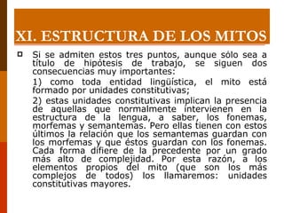 Si se admiten estos tres puntos, aunque sólo sea a título de hipótesis de trabajo, se siguen dos consecuencias muy importantes: 1) como toda entidad lingüística, el mito está formado por unidades constitutivas;  2) estas unidades constitutivas implican la presencia de aquellas que normalmente intervienen en la estructura de la lengua, a saber, los fonemas, morfemas y semantemas. Pero ellas tienen con estos últimos la relación que los semantemas guardan con los morfemas y que éstos guardan con los fonemas. Cada forma difiere de la precedente por un grado más alto de complejidad. Por esta razón, a los elementos propios del mito (que son los más complejos de todos) los llamaremos: unidades constitutivas mayores. XI.  ESTRUCTURA DE LOS MITOS 