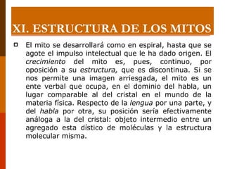 El mito se desarrollará como en espiral, hasta que se agote el impulso intelectual que le ha dado origen. El  crecimiento  del mito es, pues, continuo, por oposición a su  estructura,  que es discontinua. Si se nos permite una imagen arriesgada, el mito es un ente verbal que ocupa, en el dominio del habla, un lugar comparable al del cristal en el mundo de la materia física. Respecto de la  lengua  por una parte, y del  habla  por otra, su posición sería efectivamente análoga a la del cristal: objeto intermedio entre un agregado esta dístico de moléculas y la estructura molecular misma. XI.  ESTRUCTURA DE LOS MITOS 
