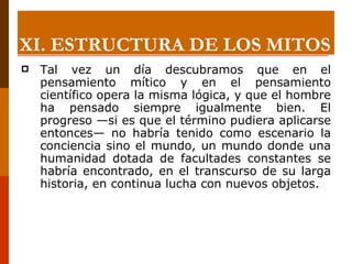 Tal vez un día descubramos que en el pensamiento mítico y en el pensamiento científico opera la misma lógica, y que el hombre ha pensado siempre igualmente bien. El progreso —si es que el término pudiera aplicarse entonces— no habría tenido como escenario la conciencia sino el mundo, un mundo donde una humanidad dotada de facultades constantes se habría encontrado, en el transcurso de su larga historia, en continua lucha con nuevos objetos. XI.  ESTRUCTURA DE LOS MITOS 