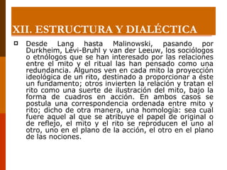 Desde Lang hasta Malinowski, pasando por Durkheim, Lévi-Bruhl y van der Leeuw, los sociólogos o etnólogos que se han interesado por las relaciones entre el mito y el ritual las han pensado como una redundancia. Algunos ven en cada mito la proyección ideológica de un rito, destinado a proporcionar a éste un fundamento; otros invierten la relación y tratan el rito como una suerte de ilustración del mito, bajo la forma de cuadros en acción. En ambos casos se postula una correspondencia ordenada entre mito y rito; dicho de otra manera, una homología: sea cual fuere aquel al que se atribuye el papel de original o de reflejo, el mito y el rito se reproducen el uno al otro, uno en el plano de la acción, el otro en el plano de las nociones. XII.  ESTRUCTURA Y DIALÉCTICA 