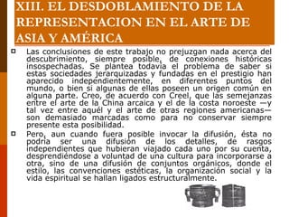 Las conclusiones de este trabajo no prejuzgan nada acerca del descubrimiento, siempre posible, de conexiones históricas insospechadas. Se plantea todavía el problema de saber si estas sociedades jerarquizadas y fundadas en el prestigio han aparecido independientemente, en diferentes puntos del mundo, o bien si algunas de ellas poseen un origen común en alguna parte. Creo, de acuerdo con Creel, que las semejanzas entre el arte de la China arcaica y el de la costa noroeste —y tal vez entre aquél y el arte de otras regiones americanas— son demasiado marcadas como para no conservar siempre presente esta posibilidad.  Pero, aun cuando fuera posible invocar la difusión, ésta no podría ser una difusión de los detalles, de rasgos independientes que hubieran viajado cada uno por su cuenta, desprendiéndose a voluntad de una cultura para incorporarse a otra, sino de una difusión de conjuntos orgánicos, donde el estilo, las convenciones estéticas, la organización social y la vida espiritual se hallan ligados estructuralmente. XIII. EL DESDOBLAMIENTO DE LA REPRESENTACION EN EL ARTE DE ASIA Y AMÉRICA 