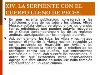 En una reciente publicación, consagrada a las tradiciones orales de los toba y los pilagá, Alfred Métraux señala ciertos paralelos entre los grandes temas mitológicos que pueden todavía recogerse en el Chaco contemporáneo y los de las regiones andinas, atestiguados por los antiguos autores.  Así, por ejemplo, los toba, los vilela y los mataco conocen el mito de la «larga noche», recogido ya en la provincia de Huarochiri por Avila, y los chiriguano relatan la historia de la rebelión de los utensilios contra sus dueños, que encontrarnos también en el Popol-Vuh y entre los montesinos. El autor del que extraemos estas observaciones agrega que este último episodio «se halla también representado en un vaso chimu». XIV. LA SERPIENTE CON EL CUERPO LLENO DE PECES. 