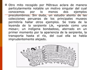 Otro mito recogido por Métraux aclara de manera particularmente notable un motivo singular del cual conocemos por lo menos dos ejemplos precolombinos. Sin duda, un estudio atento de las colecciones peruanas de los principales museos permitiría hallar otros ejemplos. Se trata de la leyenda de la serpiente Lik, «grande como una mesa»; un indígena bondadoso, aterrado en un primer momento por la apariencia de la serpiente, la transporta hasta el río, del cual ella se había imprudentemente alejado. 