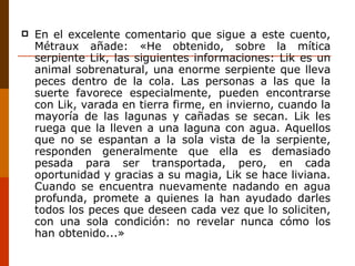 En el excelente comentario que sigue a este cuento, Métraux añade: «He obtenido, sobre la mítica serpiente Lik, las siguientes informaciones: Lik es un animal sobrenatural, una enorme serpiente que lleva peces dentro de la cola. Las personas a las que la suerte favorece especialmente, pueden encontrarse con Lik, varada en tierra firme, en invierno, cuando la mayoría de las lagunas y cañadas se secan. Lik les ruega que la lleven a una laguna con agua. Aquellos que no se espantan a la sola vista de la serpiente, responden generalmente que ella es demasiado pesada para ser transportada, pero, en cada oportunidad y gracias a su magia, Lik se hace liviana. Cuando se encuentra nuevamente nadando en agua profunda, promete a quienes la han ayudado darles todos los peces que deseen cada vez que lo soliciten, con una sola condición: no revelar nunca cómo los han obtenido...» 