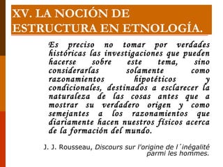 Es preciso no tomar por verdades históricas las investigaciones que pueden hacerse sobre este tema, sino considerarlas solamente como razonamientos hipotéticos y condicionales, destinados a esclarecer la naturaleza de las cosas antes que a mostrar su verdadero origen y como semejantes a los razonamientos que diariamente hacen nuestros físicos acerca de la formación del mundo. J. J. Rousseau,  Discours sur l'origine de l´inégalité parmi les hommes. XV. LA NOCIÓN DE ESTRUCTURA EN ETNOLOGÍA. 