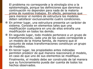 El problema no corresponde a la etnología sino a la epistemología, porque las definiciones que daremos a continuación no dependen para nada de la materia prima de nuestros trabajos. En efecto, pensamos que para merecer el nombre de estructura los modelos deben satisfacer exclusivamente cuatro condiciones. En primer lugar, una estructura presenta un carácter de sistema. Consiste en elementos tales que una modificación cualquiera en uno de ellos entraña una modificación en todos los demás. En segundo lugar, todo modelo pertenece a un grupo de transformaciones, cada una de las cuales corresponde a un modelo de la misma familia, de manera que el conjunto de estas transformaciones constituye un grupo de modelos. En tercer lugar, las propiedades antes indicadas permiten predecir de qué manera reaccionará el modelo, en caso de que uno de sus elementos se modifique. Finalmente, el modelo debe ser construido de tal manera que su funcionamiento pueda dar cuenta de todos los hechos observados. 