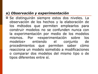 a)  Observación y experimentación Se distinguirán siempre estos dos niveles. La observación de los hechos y la elaboración de los métodos que permiten emplearlos para construir modelos no se confunden nunca con la experimentación por medio de los modelos mismos. Por «experimentación sobre los modelos» entiendo el conjunto de procedimientos que permiten saber cómo reacciona un modelo sometido a modificaciones o comparar dos modelos del mismo tipo o de tipos diferentes entre sí. 