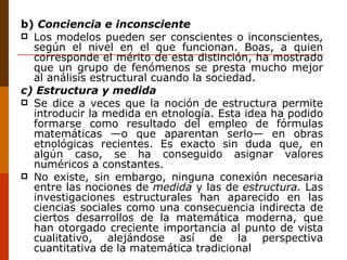 b)  Conciencia e inconsciente Los modelos pueden ser conscientes o inconscientes, según el nivel en el que funcionan. Boas, a quien corresponde el mérito de esta distinción, ha mostrado que un grupo de fenómenos se presta mucho mejor al análisis estructural cuando la sociedad. c) Estructura y medida Se dice a veces que la noción de estructura permite introducir la medida en etnología. Esta idea ha podido formarse como resultado del empleo de fórmulas matemáticas —o que aparentan serlo— en obras etnológicas recientes. Es exacto sin duda que, en algún caso, se ha conseguido asignar valores numéricos a constantes. No existe, sin embargo, ninguna conexión necesaria entre las nociones de  medida  y las de  estructura.  Las investigaciones estructurales han aparecido en las ciencias sociales como una consecuencia indirecta de ciertos desarrollos de la matemática moderna, que han otorgado creciente importancia al punto de vista cualitativo, alejándose así de la perspectiva cuantitativa de la matemática tradicional 