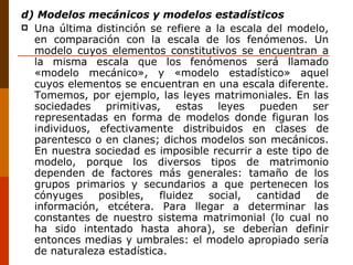 d) Modelos mecánicos y modelos estadísticos Una última distinción se refiere a la escala del modelo, en comparación con la escala de los fenómenos. Un modelo cuyos elementos constitutivos se encuentran a la misma escala que los fenómenos será llamado «modelo mecánico», y «modelo estadístico» aquel cuyos elementos se encuentran en una escala diferente. Tomemos, por ejemplo, las leyes matrimoniales. En las sociedades primitivas, estas leyes pueden ser representadas en forma de modelos donde figuran los individuos, efectivamente distribuidos en clases de parentesco o en clanes; dichos modelos son mecánicos. En nuestra sociedad es imposible recurrir a este tipo de modelo, porque los diversos tipos de matrimonio dependen de factores más generales: tamaño de los grupos primarios y secundarios a que pertenecen los cónyuges posibles, fluidez social, cantidad de información, etcétera. Para llegar a determinar las constantes de nuestro sistema matrimonial (lo cual no ha sido intentado hasta ahora), se deberían definir entonces medias y umbrales: el modelo apropiado sería de naturaleza estadística. 