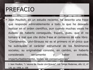 PREFACIO Jean Pouillon, en un estudio reciente, ha descrito una frase que responde admirablemente a todo lo que he deseado realizar en el orden científico, aun cuando muchas veces he dudado de haberlo conseguido. Espero, pues, que él no tomará a mal que cite dicha frase al comienzo de este libro: “Ciertamente, Lévi-Strauss no es el primero ni el único que ha subrayado el carácter estructural de los fenómenos sociales; su originalidad consiste, en cambio, en haberlo considerado seriamente y haber extraído, imperturbablemente, todas las consecuencias” 1 Jean Pouillon, “L´oeuvre de Claude Lévi-Strauss”, Les Temps Modernes, año 12, nº 126, jul. 1956, p. 158 