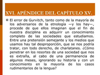 XVI. APÉNDICE DEL CAPÍTULO XV. El error de Gurvitch, tanto como de la mayoría de los adversarios de la etnología —y los hay—, procede de que ellos imaginan que el fin de nuestra disciplina es adquirir un conocimiento completo de las sociedades que estudiamos. Entre una pretensión semejante y los medios que usamos hay tal desproporción, que se nos podría tratar, con todo derecho, de charlatanes. ¿Cómo penetrar en los resortes de una sociedad que nos es extraña, al cabo de una permanencia de algunos meses, ignorando su historia y con un conocimiento en la mayoría de los casos rudimentarios de la lengua? 