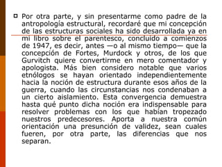 Por otra parte, y sin presentarme como padre de la antropología estructural, recordaré que mi concepción de las estructuras sociales ha sido desarrollada ya en mi libro sobre el parentesco, concluido a comienzos de 1947, es decir, antes —o al mismo tiempo— que la concepción de Fortes, Murdock y otros, de los que Gurvitch quiere convertirme en mero comentador y apologista. Más bien considero notable que varios etnólogos se hayan orientado independientemente hacia la noción de estructura durante esos años de la guerra, cuando las circunstancias nos condenaban a un cierto aislamiento. Esta convergencia demuestra hasta qué punto dicha noción era indispensable para resolver problemas con los que habían tropezado nuestros predecesores. Aporta a nuestra común orientación una presunción de validez, sean cuales fueren, por otra parte, las diferencias que nos separan. 