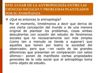 XVII. LUGAR DE LA ANTROPOLOGÍA ENTRE LAS CIENCIAS SOCIALES Y PROBLEMAS PLANTEADOS POR SU ENSEÑANZA ¿Qué es entonces la antropología?  Por el momento, limitémonos a decir que deriva de una cierta concepción del mundo o de una manera original de plantear los problemas, cosas ambas descubiertas  con ocasión  del estudio de fenómenos sociales que no necesariamente son más simples (como tan a menudo se tiende a suponer) que aquellos que tienen por teatro la sociedad del observador, pero que —en razón de las grandes diferencias que presentan en comparación con estos últimos— ponen de manifiesto ciertas  propiedades generales  de la vida social que el antropólogo toma como objeto de estudio. 