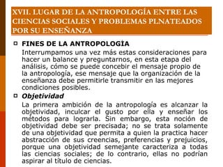 XVII. LUGAR DE LA ANTROPOLOGÍA ENTRE LAS CIENCIAS SOCIALES Y PROBLEMAS PLNATEADOS POR SU ENSEÑANZA FINES DE LA ANTROPOLOGÍA Interrumpamos una vez más estas consideraciones para hacer un balance y preguntarnos, en esta etapa del análisis, cómo se puede concebir el mensaje propio de la antropología, ese mensaje que la organización de la enseñanza debe permitirle transmitir en las mejores condiciones posibles. Objetividad La primera ambición de la antropología es alcanzar la objetividad, inculcar el gusto por ella y enseñar los métodos para lograrla. Sin embargo, esta noción de objetividad debe ser precisada; no se trata solamente de una objetividad que permita a quien la practica hacer abstracción de sus creencias, preferencias y prejuicios, porque una objetividad semejante caracteriza a todas las ciencias sociales; de lo contrario, ellas no podrían aspirar al título de ciencias. 