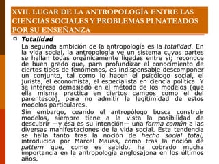 XVII. LUGAR DE LA ANTROPOLOGÍA ENTRE LAS CIENCIAS SOCIALES Y PROBLEMAS PLNATEADOS POR SU ENSEÑANZA Totalidad La segunda ambición de la antropología es la  totalidad.  En la vida social, la antropología ve un sistema cuyas partes se hallan todas orgánicamente ligadas entre sí; reconoce de buen grado que, para profundizar el conocimiento de ciertos tipos de fenómenos, es indispensable descomponer un conjunto, tal como lo hacen el psicólogo social, el jurista, el economista, el especialista en ciencia política. Y se interesa demasiado en el método de los modelos (que ella misma practica en ciertos campos como el del parentesco), para no admitir la legitimidad de estos modelos particulares. Sin embargo, cuando el antropólogo busca construir modelos, siempre tiene a la vista la posibilidad de descubrir —y ésa es su intención— una  forma común  a las diversas manifestaciones de la vida social. Esta tendencia se halla tanto tras la noción de  hecho social total,  introducida por Marcel Mauss, como tras la noción de  pattern  que, como es sabido, ha cobrado mucha importancia en la antropología anglosajona en los últimos años. 