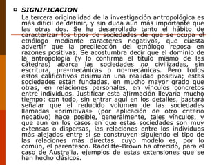 SIGNIFICACIÓN La tercera originalidad de la investigación antropológica es más difícil de definir, y sin duda aún más importante que las otras dos. Se ha desarrollado tanto el hábito de caracterizar los tipos de sociedades de que se ocupa el etnólogo mediante caracteres negativos, que cuesta advertir que la predilección del etnólogo reposa en razones positivas. Se acostumbra decir que el dominio de la antropología (y lo confirma el título mismo de las cátedras) abarca las sociedades  no  civilizadas, sin escritura, pre-mecánicas o no-mecánicas. Pero todos estos calificativos disimulan una realidad positiva; estas sociedades están fundadas, en mucho mayor grado que otras, en relaciones personales, en vínculos concretos entre individuos. Justificar esta afirmación llevaría mucho tiempo; con todo, sin entrar aquí en los detalles, bastará señalar que el reducido volumen de las sociedades llamadas «primitivas» (por aplicación de otro criterio negativo) hace posible, generalmente, tales vínculos, y que aun en los casos en que estas sociedades son muy extensas o dispersas, las relaciones entre los individuos más alejados entre sí se construyen siguiendo el tipo de las relaciones más directas, cuyo modelo es, por lo común, el parentesco. Radcliffe-Brown ha ofrecido, para el caso de Australia, ejemplos de estas extensiones que se han hecho clásicos. 