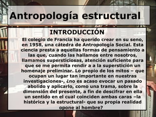 Antropología estructural INTRODUCCIÓN El colegio de Francia ha querido crear en su seno, en 1958, una cátedra de Antropología Social. Esta ciencia presta a aquellas formas de pensamiento a las que, cuando las hallamos entre nosotros, llamamos supersticiosas, atención suficiente para que se me permita rendir a a la superstición un homenaje preliminar. Lo propio de los mitos – que ocupan un lugar tan importante en nuestras investigaciones-, ¿no es acaso evocar un pasado abolido y aplicarlo, como una trama, sobre la dimensión del presente, a fin de descifrar en ella un sentido en el cual coinciden ambas caras –la histórica y la estructural- que su propia realidad opone al hombre?   