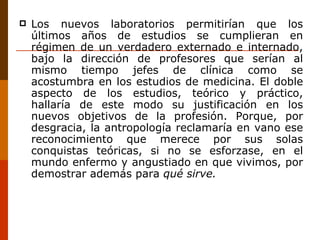 Los nuevos laboratorios permitirían que los últimos años de estudios se cumplieran en régimen de un verdadero externado e internado, bajo la dirección de profesores que serían al mismo tiempo jefes de clínica como se acostumbra en los estudios de medicina. El doble aspecto de los estudios, teórico y práctico, hallaría de este modo su justificación en los nuevos objetivos de la profesión. Porque, por desgracia, la antropología reclamaría en vano ese reconocimiento que merece por sus solas conquistas teóricas, si no se esforzase, en el mundo enfermo y angustiado en que vivimos, por demostrar además para  qué sirve. 