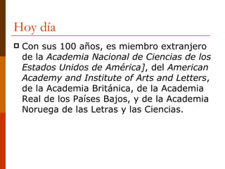 Hoy día Con sus 100 años, es miembro extranjero de la  Academia Nacional de Ciencias de los Estados Unidos de América] , del  American Academy and Institute of Arts and Letters , de la Academia Británica, de la Academia Real de los Países Bajos, y de la Academia Noruega de las Letras y las Ciencias. 