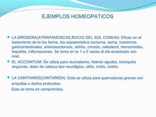 EJEMPLOS HOMEOPATICOS
 LA DROSERA(ATRAPAMOSCAS,ROCIO DEL SOL COMUN): Eficaz en el
tratamiento de la tos ferina, tos espasmódica nocturna, asma, trastornos
gastrointestinales, arterioesclerosis, artritis, cirrosis, colesterol, hemorroides,
hepatitis, inflamaciones. Se toma en te 1 o 2 veces al día endulzado con
miel.
 EL ACCONITUM: Se utiliza para reumatismo, fiebres agudas, bronquitis
anguinas, dolor de cabeza tipo neurálgico, otitis, rinitis, cistitis.
 LA CANTHARIS(CANTARIDA): Esta se utiliza para quemaduras graves con
ampollas o daños profundos.
Esta se toma en comprimidos.
 