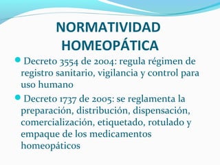 NORMATIVIDAD
HOMEOPÁTICA
Decreto 3554 de 2004: regula régimen de
registro sanitario, vigilancia y control para
uso humano
Decreto 1737 de 2005: se reglamenta la
preparación, distribución, dispensación,
comercialización, etiquetado, rotulado y
empaque de los medicamentos
homeopáticos
 