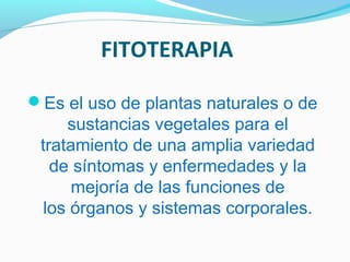 FITOTERAPIA
Es el uso de plantas naturales o de
sustancias vegetales para el
tratamiento de una amplia variedad
de síntomas y enfermedades y la
mejoría de las funciones de
los órganos y sistemas corporales.
 