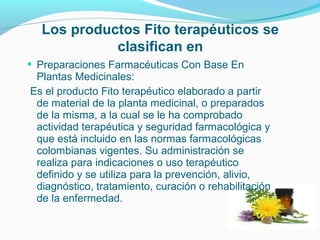 Los productos Fito terapéuticos se
clasifican en
 Preparaciones Farmacéuticas Con Base En
Plantas Medicinales:
Es el producto Fito terapéutico elaborado a partir
de material de la planta medicinal, o preparados
de la misma, a la cual se le ha comprobado
actividad terapéutica y seguridad farmacológica y
que está incluido en las normas farmacológicas
colombianas vigentes. Su administración se
realiza para indicaciones o uso terapéutico
definido y se utiliza para la prevención, alivio,
diagnóstico, tratamiento, curación o rehabilitación
de la enfermedad.
 