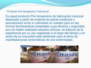 Es aquel producto Fito terapéutico de fabricación nacional
elaborado a partir de material de planta medicinal o
asociaciones entre sí cultivadas en nuestro país en las
formas farmacéuticas aceptadas cuya eficacia y seguridad,
aun sin haber realizado estudios clínicos, se deduce de la
experiencia por su uso registrado a lo largo del tiempo y en
razón de su inocuidad está destinado para el alivio de
manifestaciones sintomáticas de una enfermedad.
*Producto Fito terapéutico Tradicional
 