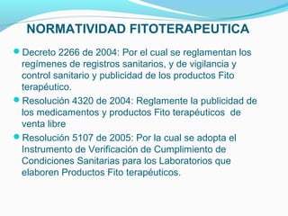 NORMATIVIDAD FITOTERAPEUTICA
Decreto 2266 de 2004: Por el cual se reglamentan los
regímenes de registros sanitarios, y de vigilancia y
control sanitario y publicidad de los productos Fito
terapéutico.
Resolución 4320 de 2004: Reglamente la publicidad de
los medicamentos y productos Fito terapéuticos de
venta libre
Resolución 5107 de 2005: Por la cual se adopta el
Instrumento de Verificación de Cumplimiento de
Condiciones Sanitarias para los Laboratorios que
elaboren Productos Fito terapéuticos.
 
