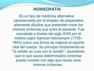 HOMEOPATIA
Es un tipo de medicina alternativa
caracterizada por el empleo de preparados
altamente diluidos que pretenden crear los
mismos síntomas que sufre el paciente. Fue
concebida a finales del siglo XVIII por el
médico sajón Samuel Hahnemann (1755–
1843) como una forma de mejorar el espíritu
vital del cuerpo. Su principio fundamental es
"lo similar se cura con lo similar", asumiendo
que lo que causa determinados síntomas
puede curarse con algo que cause esos
mismos síntomas.
 