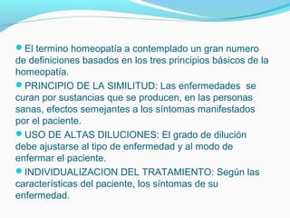 El termino homeopatía a contemplado un gran numero
de definiciones basados en los tres principios básicos de la
homeopatía.
PRINCIPIO DE LA SIMILITUD: Las enfermedades se
curan por sustancias que se producen, en las personas
sanas, efectos semejantes a los síntomas manifestados
por el paciente.
USO DE ALTAS DILUCIONES: El grado de dilución
debe ajustarse al tipo de enfermedad y al modo de
enfermar el paciente.
INDIVIDUALIZACION DEL TRATAMIENTO: Según las
características del paciente, los síntomas de su
enfermedad.
 