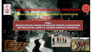 “
UNIVERSIDAD NACIONAL DE INGENIERÍA
MAESTRIA EN GESTION Y ADMINISTRACION DE LA CONSTRUCCION
CURSO
TALLER DE GESTION ESTRATEGICA
MAESTRANTES
ING. CANTEÑO RIVERA, LUIS ALBERTO
ING. CAPCHA ESPINOZA, LUCIO
ING. CHAVEZ SOTO, THONY JESUS
ING. ROJAS DOMINGUEZ, IGOR
ING. ROSAS HERRERA, LUISIÑO
TEMA:
REDUCCION DEL GRADO DE RIESGOS FRENTE A DESASTRES
NATURALES DEL AAHH LA FLORIDA-HUANUCO-HUANUCO.
 