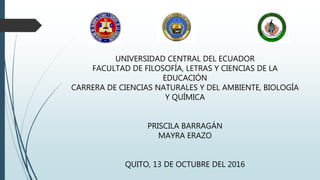 UNIVERSIDAD CENTRAL DEL ECUADOR
FACULTAD DE FILOSOFÍA, LETRAS Y CIENCIAS DE LA
EDUCACIÓN
CARRERA DE CIENCIAS NATURALES Y DEL AMBIENTE, BIOLOGÍA
Y QUÍMICA
PRISCILA BARRAGÁN
MAYRA ERAZO
QUITO, 13 DE OCTUBRE DEL 2016
 